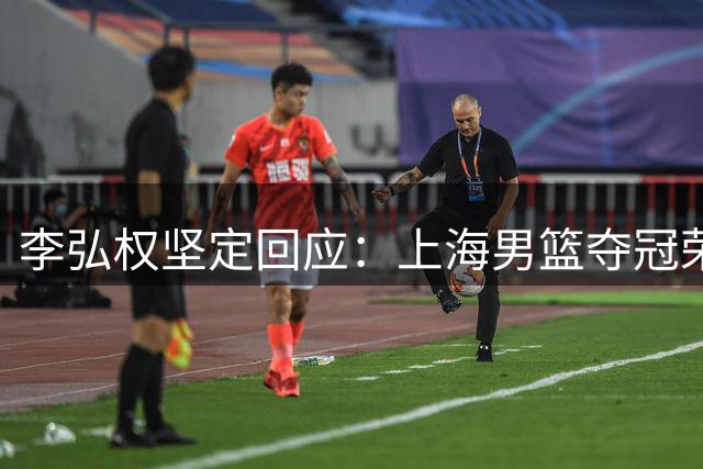 李弘权坚定回应：上海男篮夺冠荣光不可否认