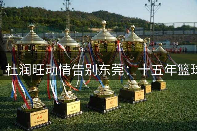杜润旺动情告别东莞：十五年篮球路，新征途起航